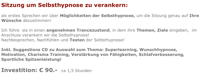 Sitzung um Selbsthypnose zu verankern:

als erstes Sprechen wir über Möglichkeiten der Selbsthypnose, um die Sitzung genau auf Ihre Wünsche abzustimmen!

Ich führe  sie in einen angenehmen Trancezustand, in dem ihre Themen, Ziele eingeben,  im Anschluss verankern wir die Selbsthypnose!
Nachbesprechen, Nachfühlen und Testen der Selbsthypnose!

Inkl. Suggestions CD zu Auswahl zum Thema: Superlearning, Wunschhypnose, Motivation, Charisma Training, Verstärkung von Fähigkeiten, Schlafverbesserung, Sportliche Spitzenleistung!

Investition: € 90.-  ca 1,5 Stunden
